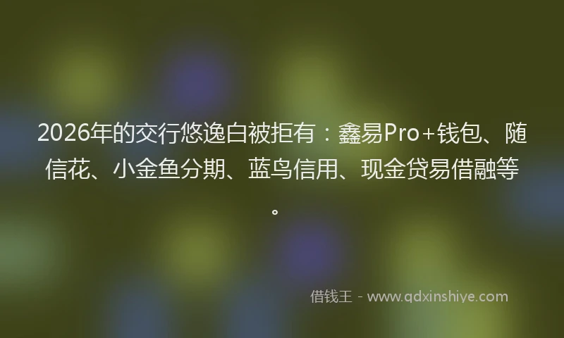 2026年的交行悠逸白被拒有:鑫易Pro+钱包、随信花、小金鱼分期、蓝鸟信用、现金贷易借融等。