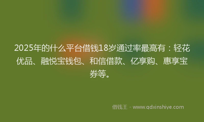 2025年的什么平台借钱18岁通过率最高有:轻花优品、融悦宝钱包、和信借款、亿享购、惠享宝券等。