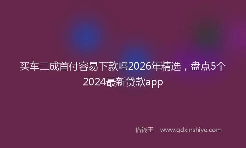 买车三成首付容易下款吗2026年精选，盘点5个2024最新贷款app