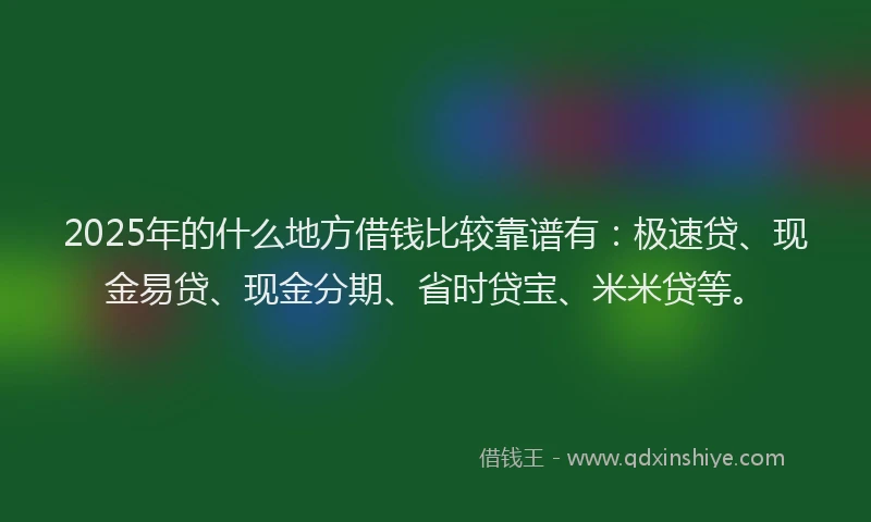 2025年的什么地方借钱比较靠谱有：极速贷、现金易贷、现金分期、省时贷宝、米米贷等。