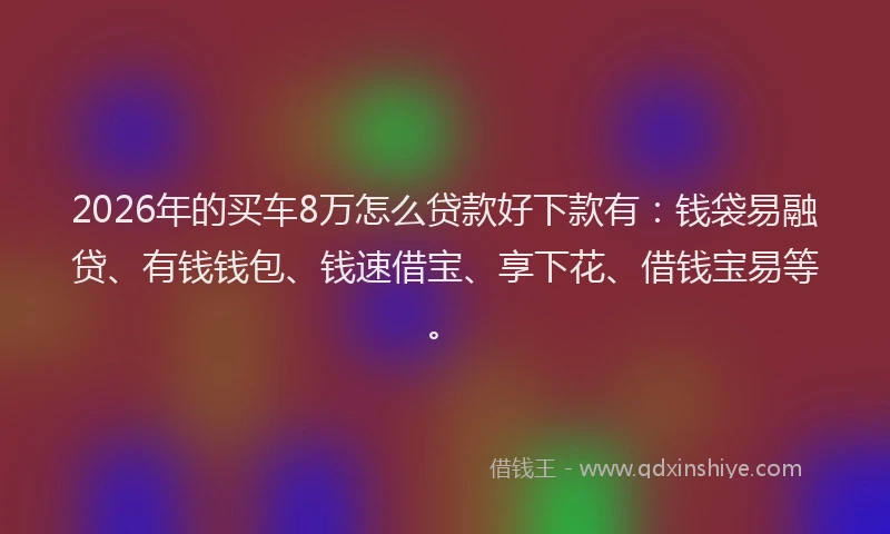 2026年的买车8万怎么贷款好下款有：钱袋易融贷、有钱钱包、钱速借宝、享下花、借钱宝易等。