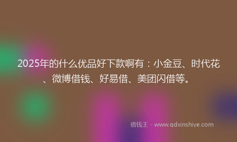 2025年的什么优品好下款啊有:小金豆、时代花、微博借钱、好易借、美团闪借等。