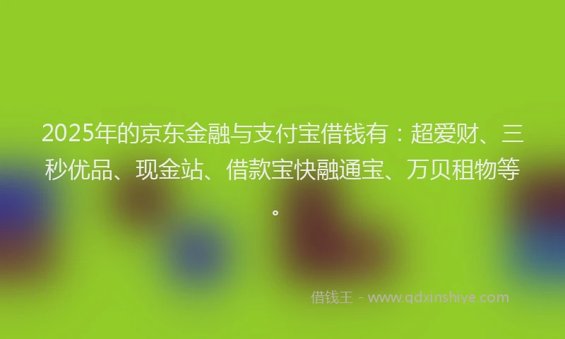 2025年的京东金融与支付宝借钱有：超爱财、三秒优品、现金站、借款宝快融通宝、万贝租物等。