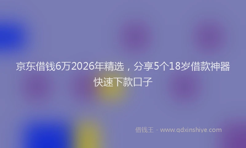 京东借钱6万2026年精选，分享5个18岁借款神器快速下款口子
