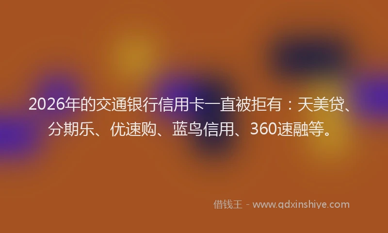 2026年的交通银行信用卡一直被拒有：天美贷、分期乐、优速购、蓝鸟信用、360速融等。