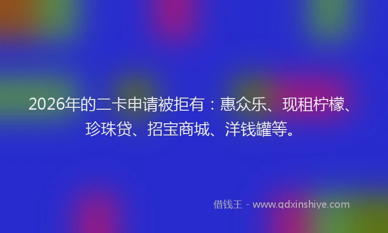 2026年的二卡申请被拒有:惠众乐、现租柠檬、珍珠贷、招宝商城、洋钱罐等。