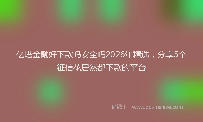 亿塔金融好下款吗安全吗2026年精选，分享5个征信花居然都下款的平台