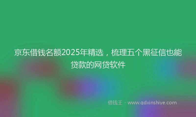 京东借钱名额2025年精选，梳理五个黑征信也能贷款的网贷软件