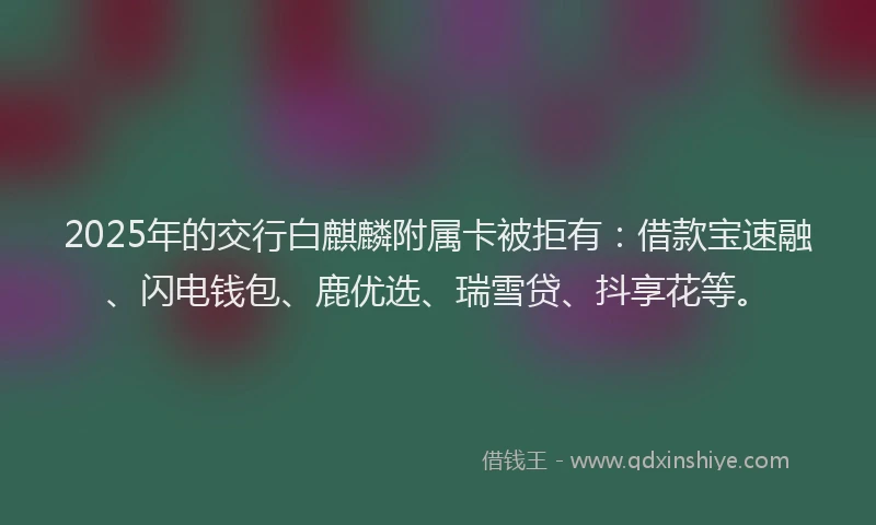 2025年的交行白麒麟附属卡被拒有：借款宝速融、闪电钱包、鹿优选、瑞雪贷、抖享花等。