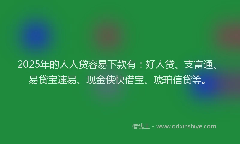 2025年的人人贷容易下款有：好人贷、支富通、易贷宝速易、现金侠快借宝、琥珀信贷等。