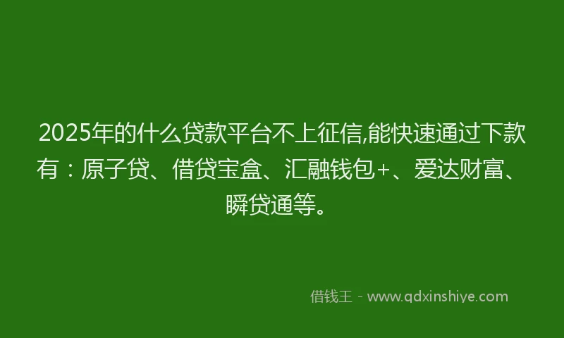 2025年的什么贷款平台不上征信,能快速通过下款有:原子贷、借贷宝盒、汇融钱包+、爱达财富、瞬贷通等。