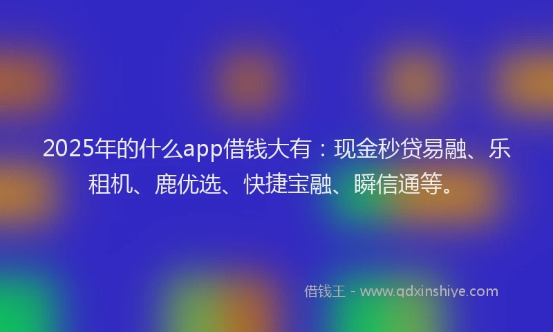 2025年的什么app借钱大有：现金秒贷易融、乐租机、鹿优选、快捷宝融、瞬信通等。