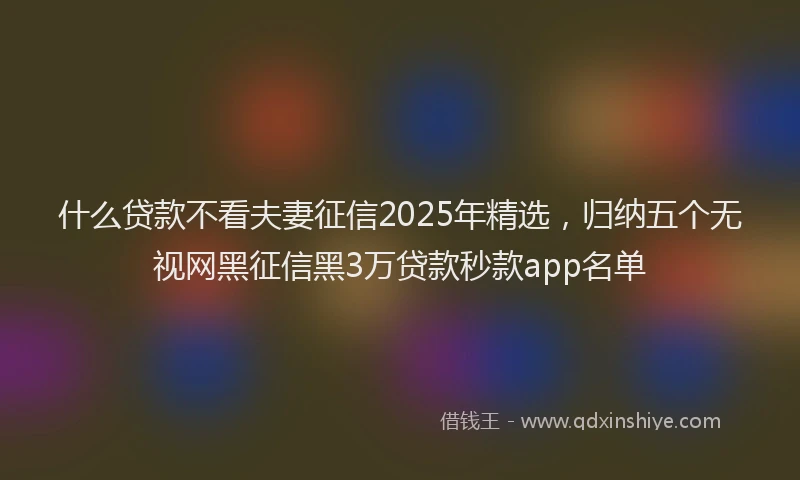 什么贷款不看夫妻征信2025年精选，归纳五个无视网黑征信黑3万贷款秒款app名单