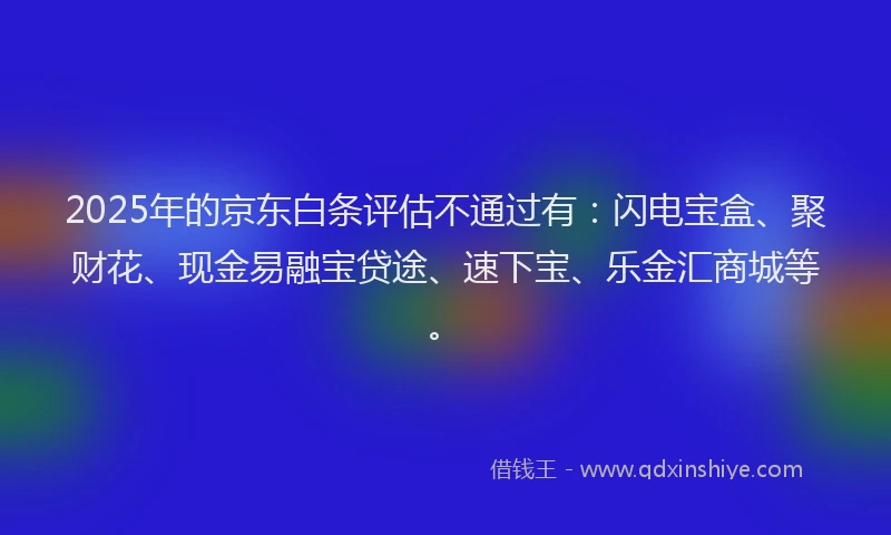 2025年的京东白条评估不通过有：闪电宝盒、聚财花、现金易融宝贷途、速下宝、乐金汇商城等。