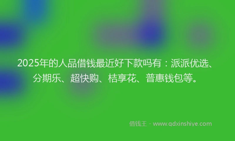2025年的人品借钱最近好下款吗有：派派优选、分期乐、超快购、桔享花、普惠钱包等。