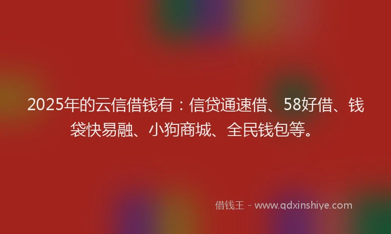 2025年的云信借钱有：信贷通速借、58好借、钱袋快易融、小狗商城、全民钱包等。