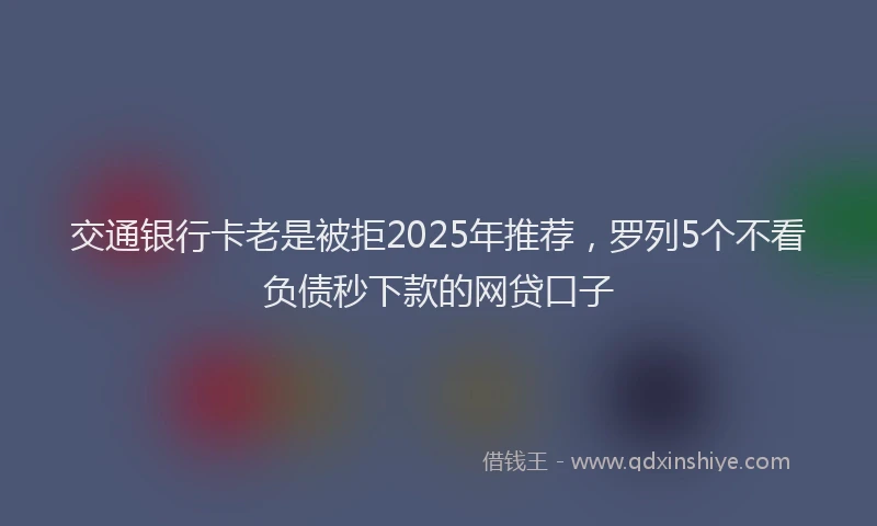 交通银行卡老是被拒2025年推荐，罗列5个不看负债秒下款的网贷口子