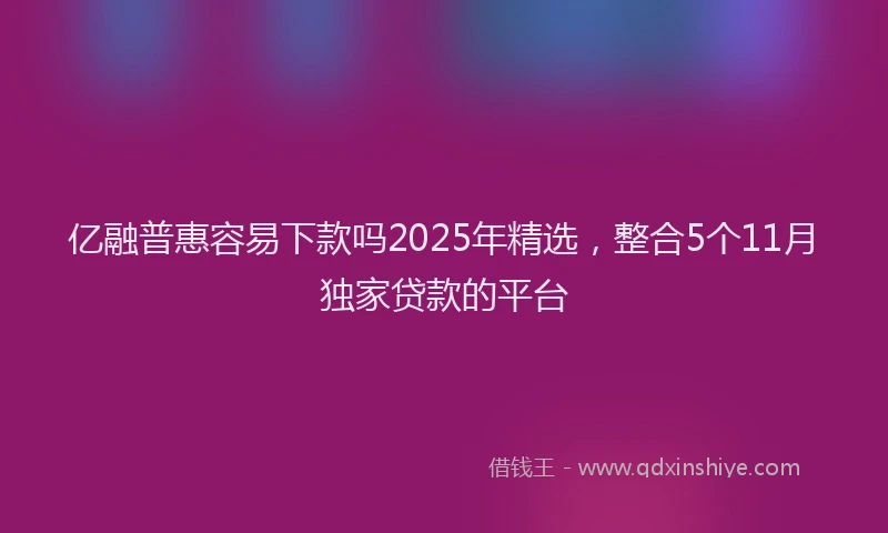 亿融普惠容易下款吗2025年精选，整合5个11月独家贷款的平台