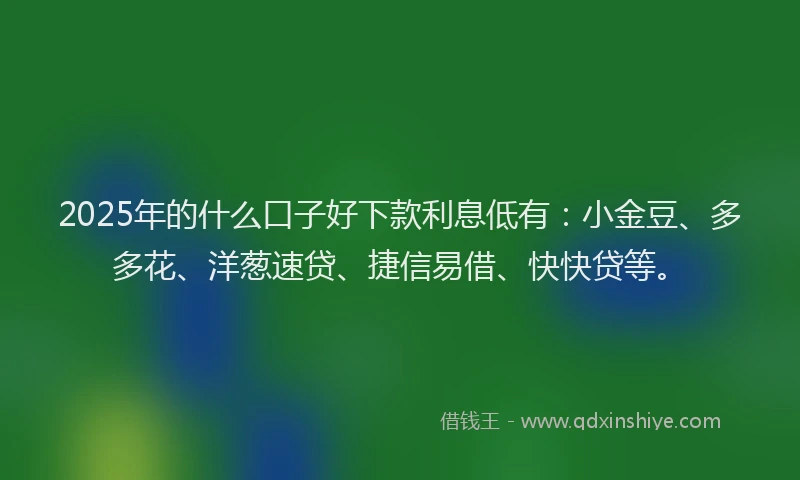 2025年的什么口子好下款利息低有：小金豆、多多花、洋葱速贷、捷信易借、快快贷等。
