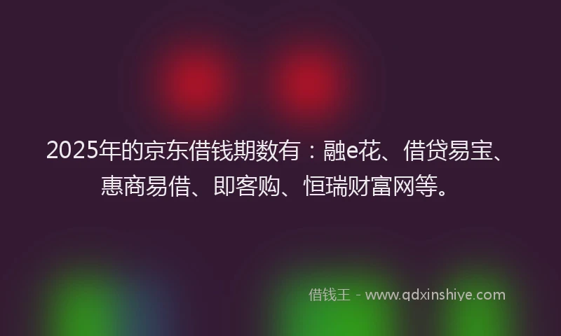 2025年的京东借钱期数有：融e花、借贷易宝、惠商易借、即客购、恒瑞财富网等。