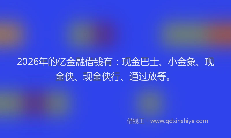 2026年的亿金融借钱有：现金巴士、小金象、现金侠、现金侠行、通过放等。