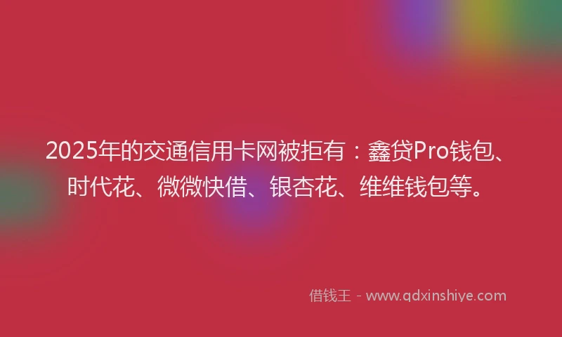 2025年的交通信用卡网被拒有：鑫贷Pro钱包、时代花、微微快借、银杏花、维维钱包等。