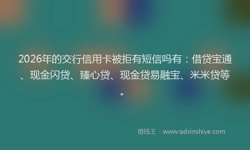 2026年的交行信用卡被拒有短信吗有：借贷宝通、现金闪贷、臻心贷、现金贷易融宝、米米贷等。