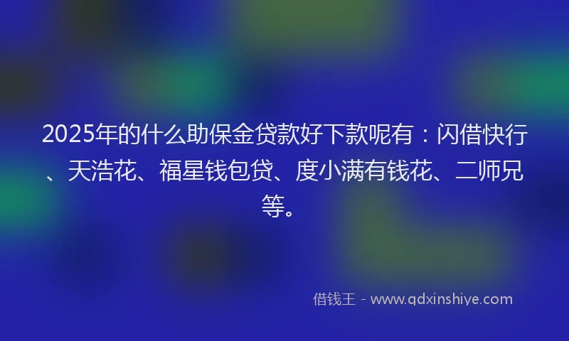 2025年的什么助保金贷款好下款呢有：闪借快行、天浩花、福星钱包贷、度小满有钱花、二师兄等。