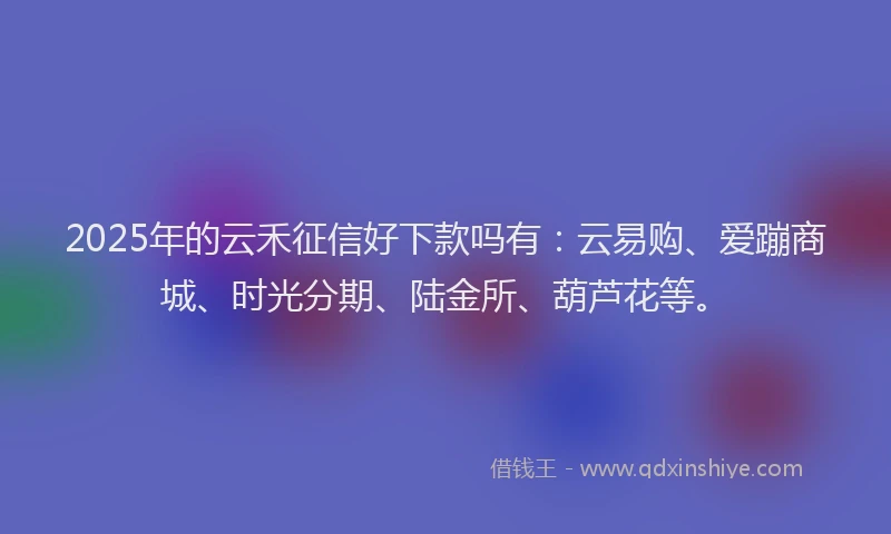 2025年的云禾征信好下款吗有：云易购、爱蹦商城、时光分期、陆金所、葫芦花等。