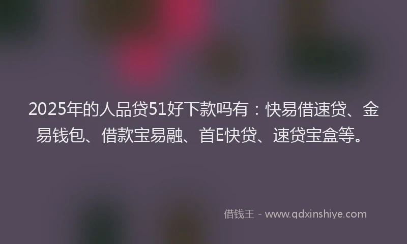 2025年的人品贷51好下款吗有：快易借速贷、金易钱包、借款宝易融、首E快贷、速贷宝盒等。