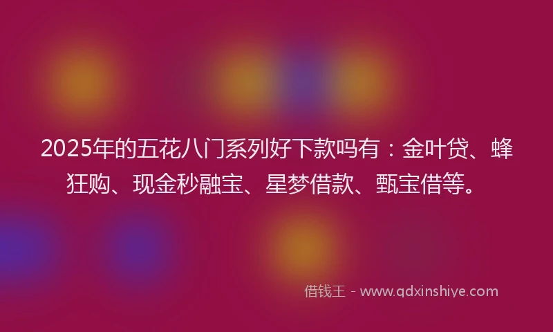 2025年的五花八门系列好下款吗有：金叶贷、蜂狂购、现金秒融宝、星梦借款、甄宝借等。