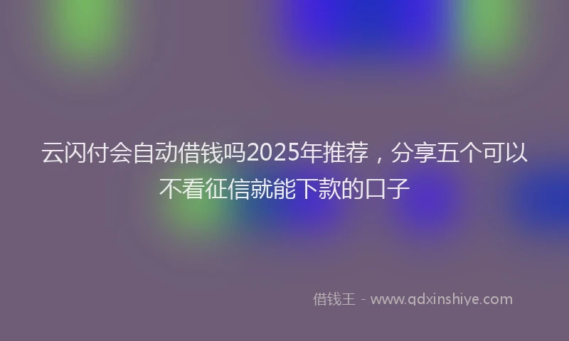 云闪付会自动借钱吗2025年推荐，分享五个可以不看征信就能下款的口子