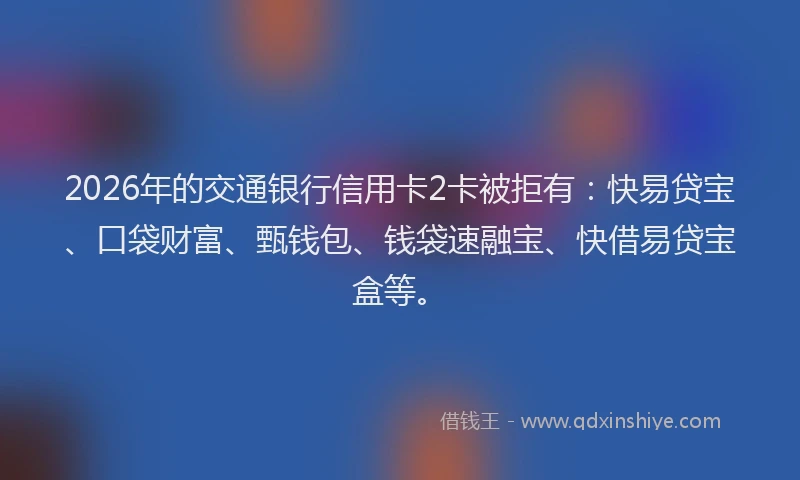 2026年的交通银行信用卡2卡被拒有：快易贷宝、口袋财富、甄钱包、钱袋速融宝、快借易贷宝盒等。