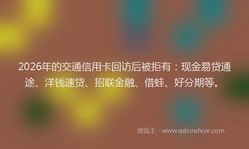 2026年的交通信用卡回访后被拒有：现金易贷通途、洋钱速贷、招联金融、借蛙、好分期等。