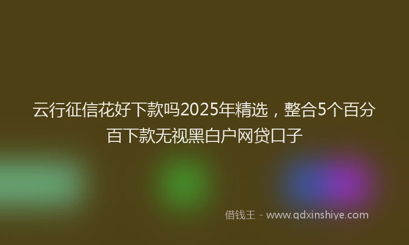 云行征信花好下款吗2025年精选，整合5个百分百下款无视黑白户网贷口子