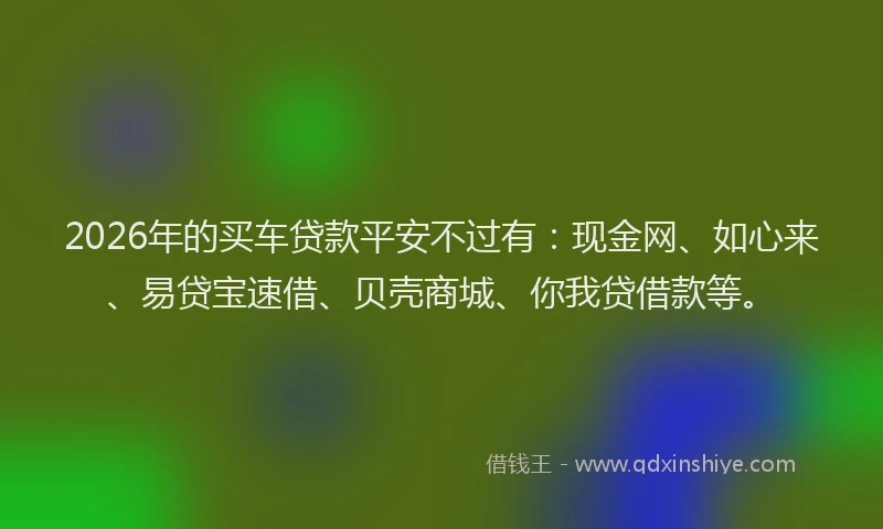 2026年的买车贷款平安不过有：现金网、如心来、易贷宝速借、贝壳商城、你我贷借款等。