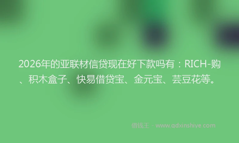 2026年的亚联材信贷现在好下款吗有：RICH-购、积木盒子、快易借贷宝、金元宝、芸豆花等。