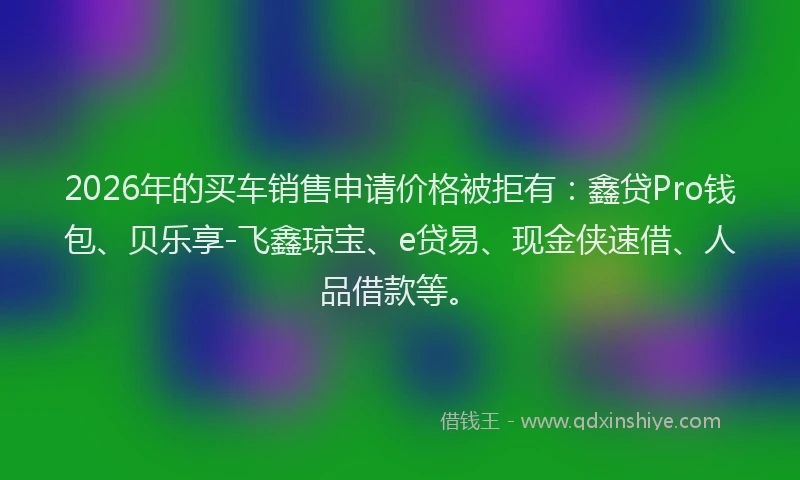 2026年的买车销售申请价格被拒有：鑫贷Pro钱包、贝乐享-飞鑫琼宝、e贷易、现金侠速借、人品借款等。