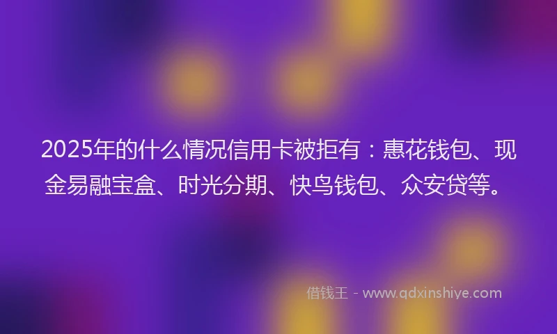 2025年的什么情况信用卡被拒有：惠花钱包、现金易融宝盒、时光分期、快鸟钱包、众安贷等。