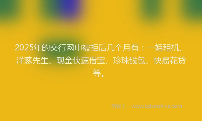 2025年的交行网申被拒后几个月有：一姐租机、洋葱先生、现金侠速借宝、珍珠钱包、快易花贷等。