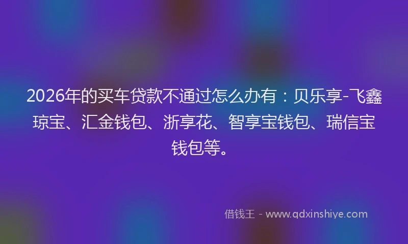 2026年的买车贷款不通过怎么办有:贝乐享-飞鑫琼宝、汇金钱包、浙享花、智享宝钱包、瑞信宝钱包等。