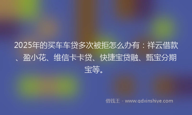2025年的买车车贷多次被拒怎么办有：祥云借款、盈小花、维信卡卡贷、快捷宝贷融、甄宝分期宝等。