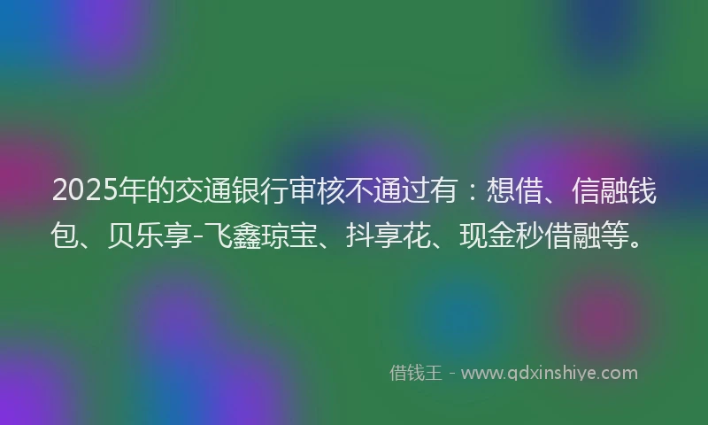 2025年的交通银行审核不通过有：想借、信融钱包、贝乐享-飞鑫琼宝、抖享花、现金秒借融等。