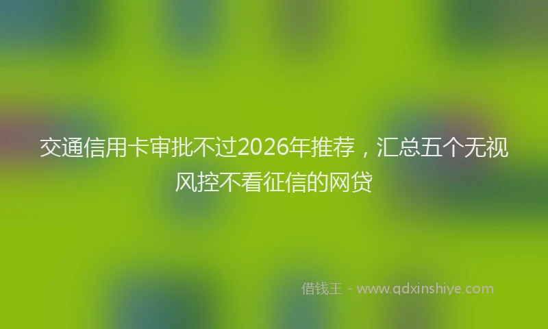 交通信用卡审批不过2026年推荐，汇总五个无视风控不看征信的网贷
