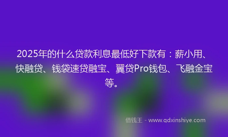 2025年的什么贷款利息最低好下款有:薪小用、快融贷、钱袋速贷融宝、翼贷Pro钱包、飞融金宝等。
