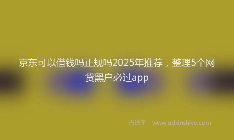 京东可以借钱吗正规吗2025年推荐，整理5个网贷黑户必过app
