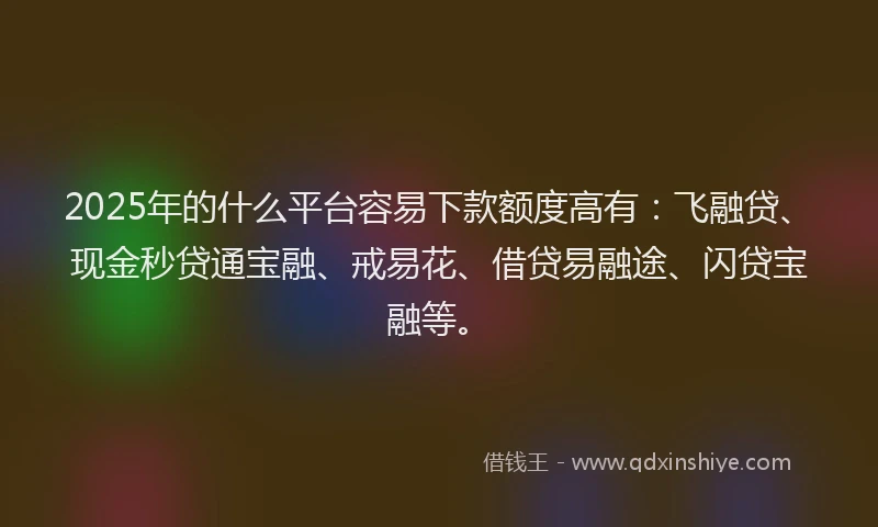 2025年的什么平台容易下款额度高有：飞融贷、现金秒贷通宝融、戒易花、借贷易融途、闪贷宝融等。