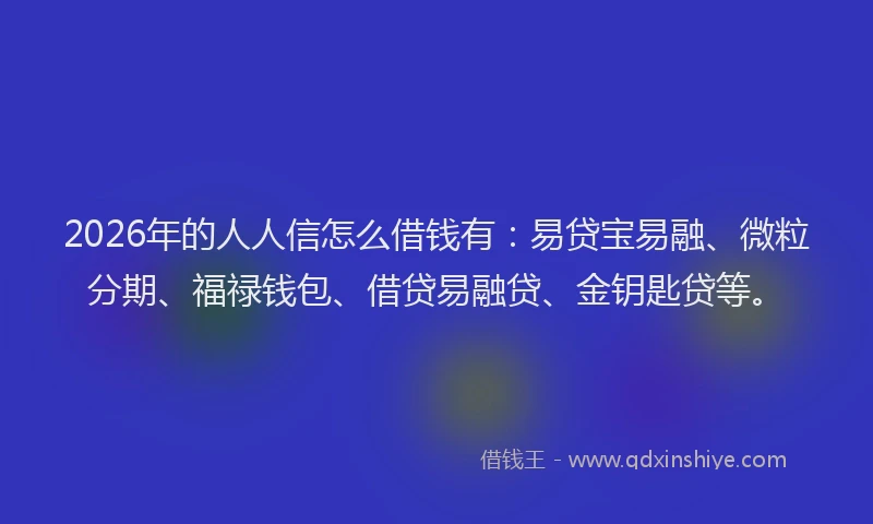 2026年的人人信怎么借钱有：易贷宝易融、微粒分期、福禄钱包、借贷易融贷、金钥匙贷等。