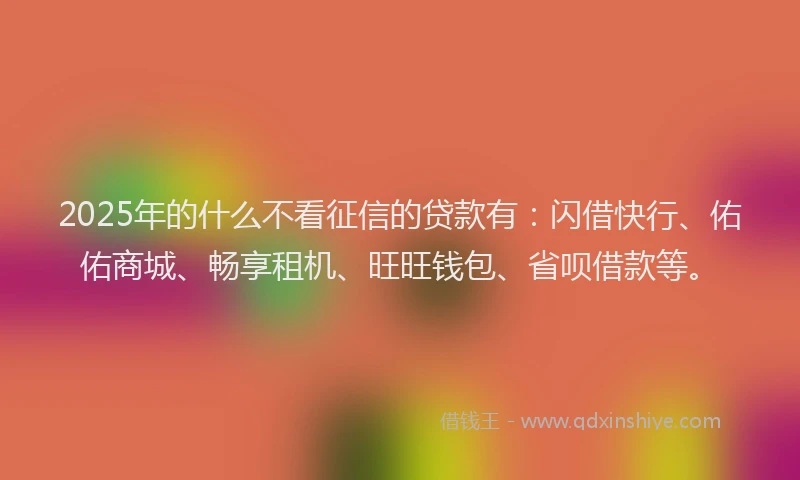 2025年的什么不看征信的贷款有：闪借快行、佑佑商城、畅享租机、旺旺钱包、省呗借款等。