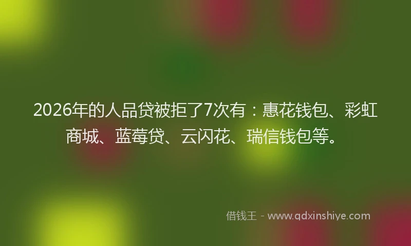 2026年的人品贷被拒了7次有：惠花钱包、彩虹商城、蓝莓贷、云闪花、瑞信钱包等。